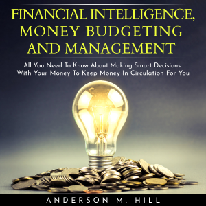 FINANCIAL INTELLIGENCE, MONEY BUDGETING AND MANAGEMENT : ALL YOU NEED TO KNOW ABOUT MAKING SMART DECISIONS WITH YOUR MONEY TO KEEP MONEY IN CIRCULATION FOR YOU