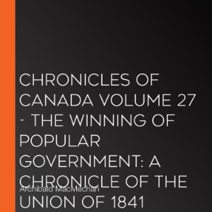 Chronicles of Canada Volume 27 - The Winning of Popular Government: A Chronicle of the Union of 1841