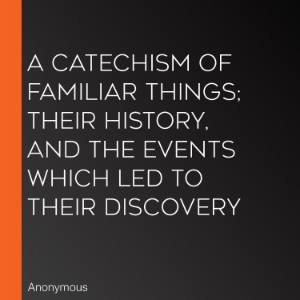 A Catechism of Familiar Things; Their History, and the Events Which Led to Their Discovery