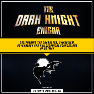 The Dark Knight Enigma: Deciphering The Character, Symbolism, Psychology, And Philosophical Foundations Of Batman