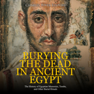Burying the Dead in Ancient Egypt: The History of Egyptian Mummies, Tombs, and Other Burial Rituals