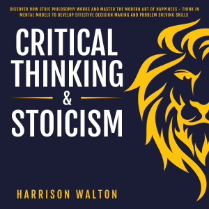 Critical Thinking & Stoicism: Discover How Stoic Philosophy Works and Master the Modern Art of Happiness - Think in Mental Models to Develop Effective Decision Making and Problem Solving Skills