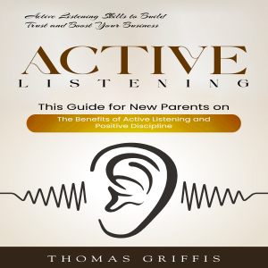 Active Listening: Active Listening Skills to Build Trust and Boost Your Business (This Guide for New Parents on the Benefits of Active Listening and Positive Discipline)