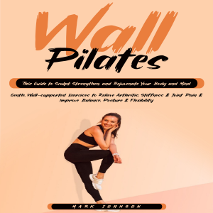 Wall Pilates: This Guide to Sculpt, Strengthen, and Rejuvenate Your Body and Mind (Gentle, Wall-supported Exercises to Relieve Arthritis, Stiffness & Joint Pain & Improve Balance, Posture & Flexibility)