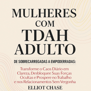 Mulheres com TDAH Adulto - De Sobrecarregadas a Empoderadas: Transforme o Caos Diário em Clareza, Desbloqueie Suas Forças Ocultas e Prospere no Trabalho e nos Relacionamentos Sem Vergonha