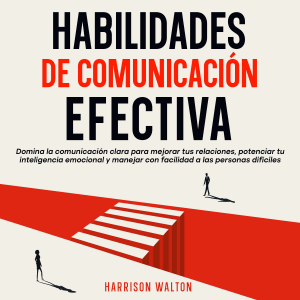 Habilidades de comunicación efectiva: Domina la comunicación clara para mejorar tus relaciones, potenciar tu inteligencia emocional y manejar con facilidad a las personas difíciles